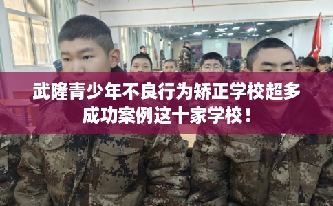 武隆青少年不良行为矫正学校超多成功案例这十家学校！