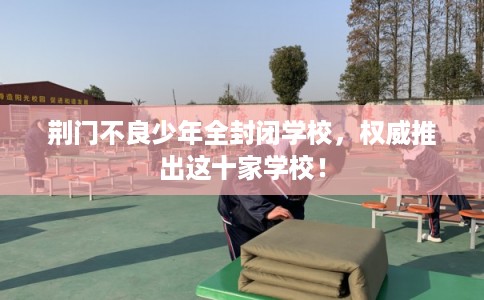 荆门不良少年全封闭学校,权威推出这十家学校! 荆门不良少年全封闭学校,权威推出这十家学校!
