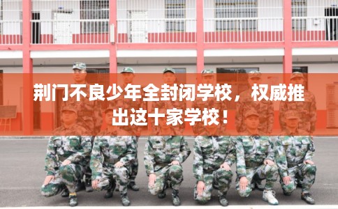 荆门不良少年全封闭学校,权威推出这十家学校! 荆门不良少年全封闭学校,权威推出这十家学校!