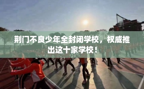 荆门不良少年全封闭学校，权威推出这十家学校！