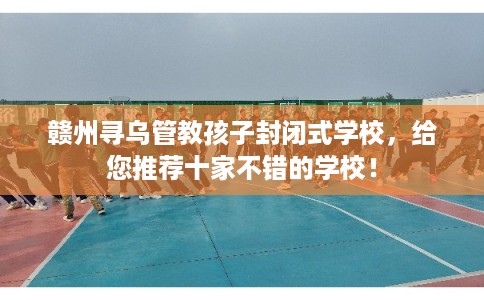 赣州寻乌管教孩子封闭式学校,给您推荐十家不错的学校! 赣州寻乌管教孩子封闭式学校,给您推荐十家不错的学校!