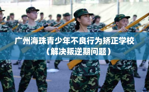 广州海珠青少年不良行为矫正学校（解决叛逆期问题）