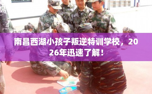 南昌西湖小孩子叛逆特训学校，2026年迅速了解！