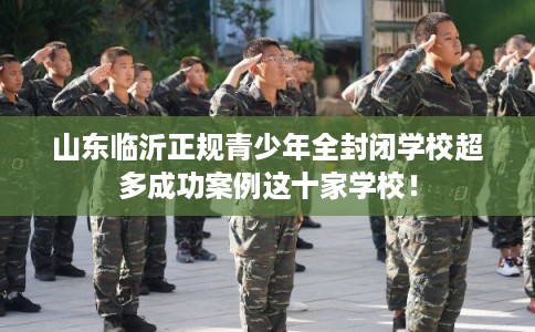山东临沂正规青少年全封闭学校超多成功案例这十家学校! 山东临沂正规青少年全封闭学校超多成功案例这十家学校!
