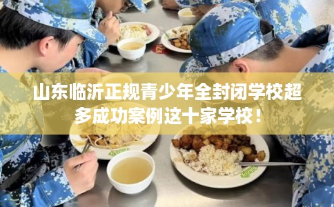 山东临沂正规青少年全封闭学校超多成功案例这十家学校! 山东临沂正规青少年全封闭学校超多成功案例这十家学校!
