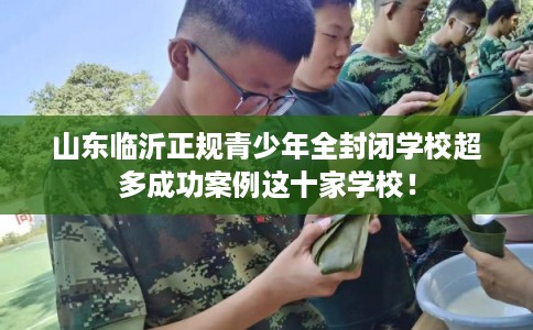 山东临沂正规青少年全封闭学校超多成功案例这十家学校! 山东临沂正规青少年全封闭学校超多成功案例这十家学校!