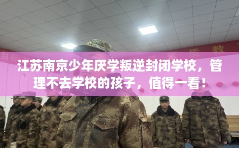 江苏南京少年厌学叛逆封闭学校,管理不去学校的孩子,值得一看! 江苏南京少年厌学叛逆封闭学校,管理不去学校的孩子,值得一看!