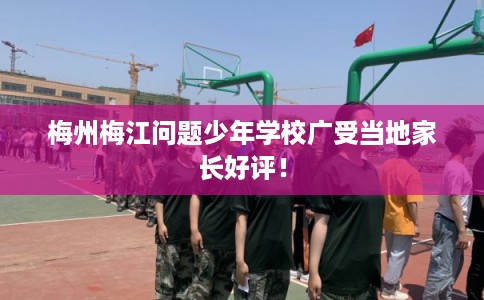 梅州梅江问题少年学校广受当地家长好评！