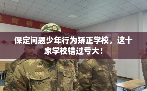 保定问题少年行为矫正学校，这十家学校错过亏大！