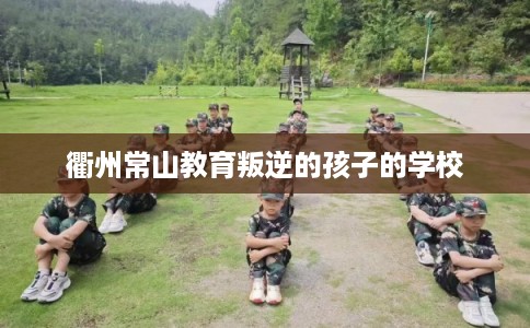 衢州常山教育叛逆的孩子的学校