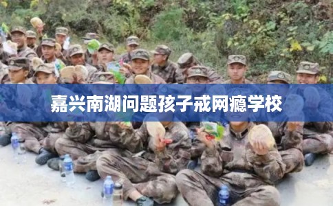 嘉兴南湖问题孩子戒网瘾学校