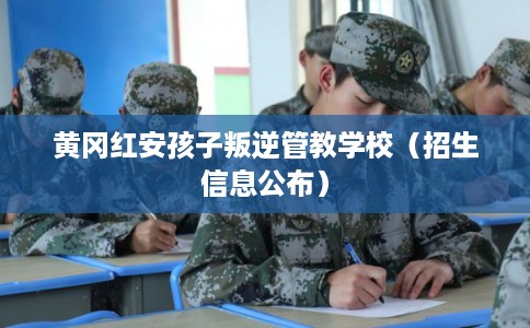 黄冈红安孩子叛逆管教学校（招生信息公布）