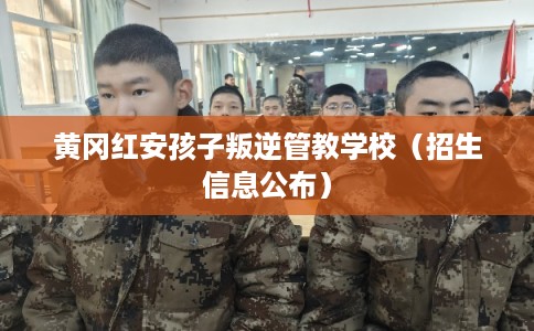 黄冈红安孩子叛逆管教学校（招生信息公布）
