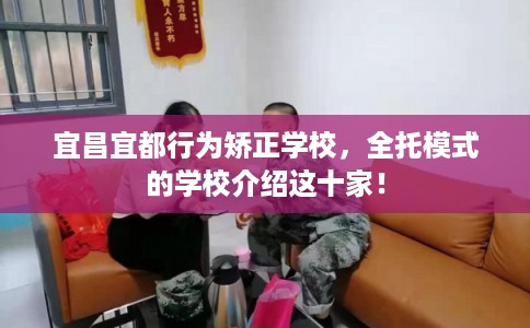 宜昌宜都行为矫正学校,全托模式的学校介绍这十家! 宜昌宜都行为矫正学校,全托模式的学校介绍这十家!