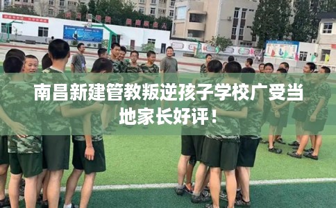 南昌新建管教叛逆孩子学校广受当地家长好评! 南昌新建管教叛逆孩子学校广受当地家长好评!