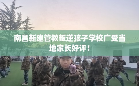 南昌新建管教叛逆孩子学校广受当地家长好评! 南昌新建管教叛逆孩子学校广受当地家长好评!
