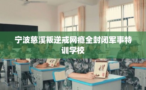宁波慈溪叛逆戒网瘾全封闭军事特训学校 宁波慈溪叛逆戒网瘾全封闭军事特训学校