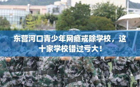 东营河口青少年网瘾戒除学校,这十家学校错过亏大! 东营河口青少年网瘾戒除学校,这十家学校错过亏大!