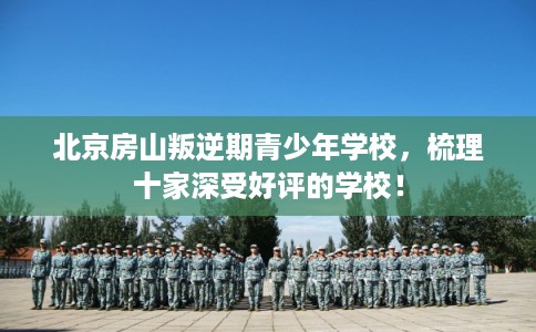 北京房山叛逆期青少年学校，梳理十家深受好评的学校！