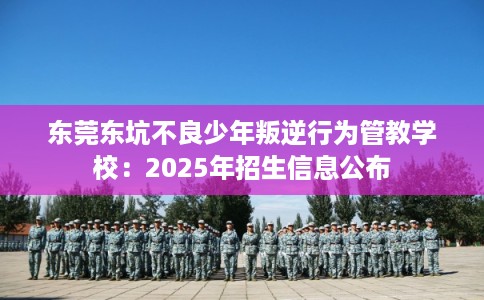 东莞东坑不良少年叛逆行为管教学校:2025年招生信息公布 东莞东坑不良少年叛逆行为管教学校:2025年招生信息公布