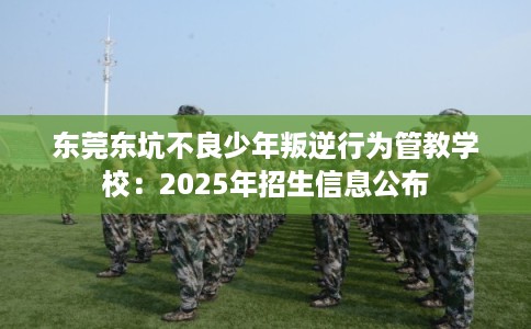 东莞东坑不良少年叛逆行为管教学校：2025年招生信息公布