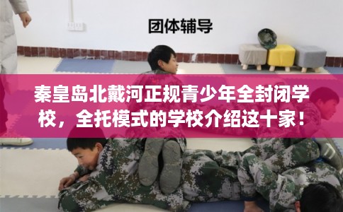 秦皇岛北戴河正规青少年全封闭学校，全托模式的学校介绍这十家！