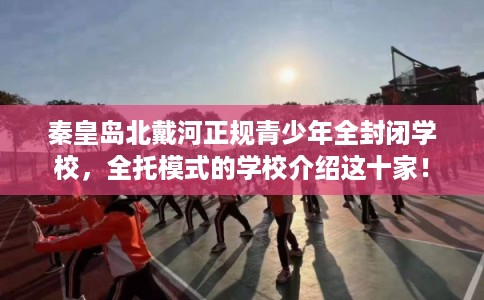 秦皇岛北戴河正规青少年全封闭学校，全托模式的学校介绍这十家！