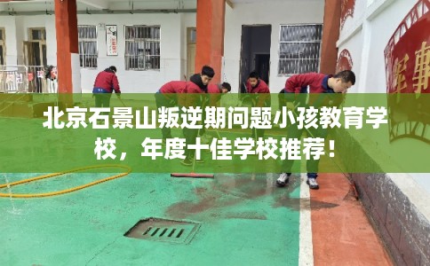 北京石景山叛逆期问题小孩教育学校,年度十佳学校推荐! 北京石景山叛逆期问题小孩教育学校,年度十佳学校推荐!
