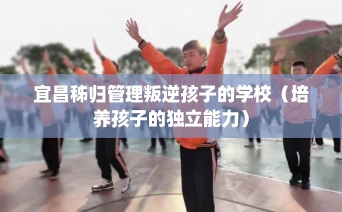 宜昌秭归管理叛逆孩子的学校（培养孩子的独立能力）