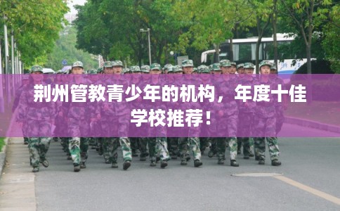 荆州管教青少年的机构，年度十佳学校推荐！