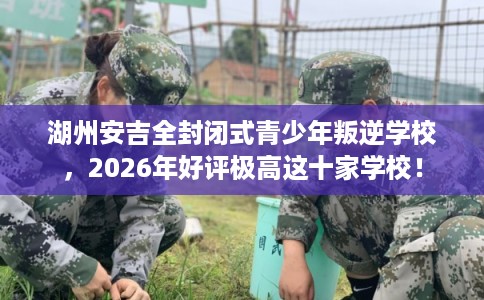 湖州安吉全封闭式青少年叛逆学校，2026年好评极高这十家学校！