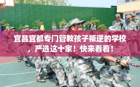 宜昌宜都专门管教孩子叛逆的学校，严选这十家！快来看看！