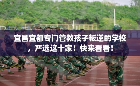 宜昌宜都专门管教孩子叛逆的学校，严选这十家！快来看看！