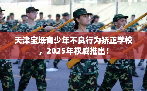 天津宝坻青少年不良行为矫正学校，2025年权威推出！