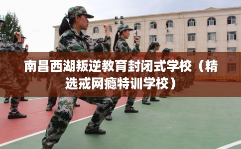 南昌西湖叛逆教育封闭式学校(精选戒网瘾特训学校) 南昌西湖叛逆教育封闭式学校(精选戒网瘾特训学校)