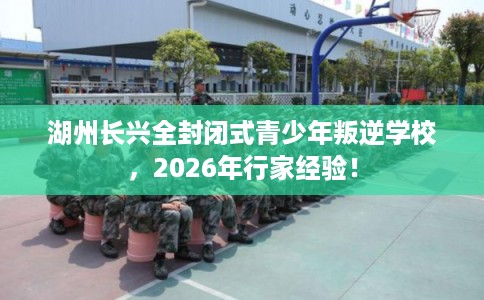 湖州长兴全封闭式青少年叛逆学校，2026年行家经验！