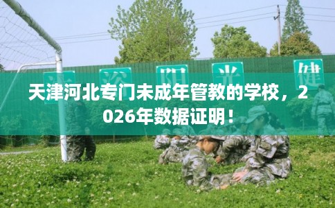 天津河北专门未成年管教的学校，2026年数据证明！