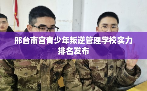 邢台南宫青少年叛逆管理学校实力排名发布 邢台南宫青少年叛逆管理学校实力排名发布
