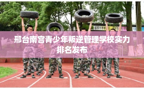邢台南宫青少年叛逆管理学校实力排名发布