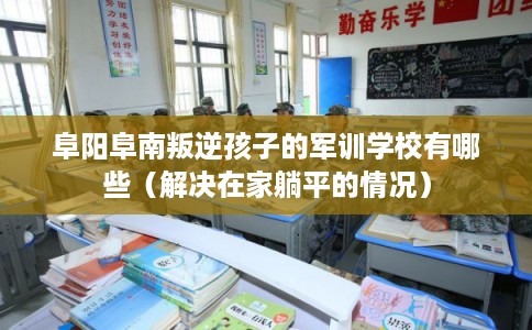 阜阳阜南叛逆孩子的军训学校有哪些（解决在家躺平的情况）