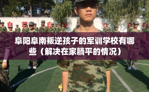 阜阳阜南叛逆孩子的军训学校有哪些（解决在家躺平的情况）