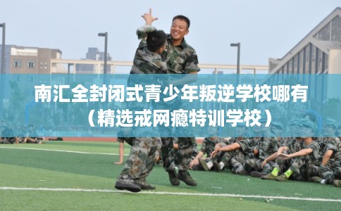 南汇全封闭式青少年叛逆学校哪有（精选戒网瘾特训学校）