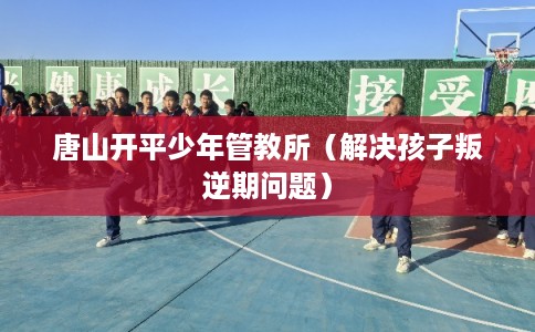 唐山开平少年管教所(解决孩子叛逆期问题) 唐山开平少年管教所(解决孩子叛逆期问题)