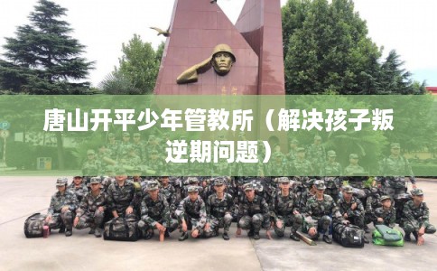 唐山开平少年管教所（解决孩子叛逆期问题）
