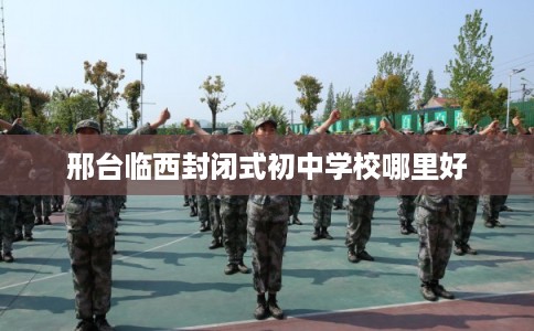 邢台临西封闭式初中学校哪里好 邢台临西封闭式初中学校哪里好