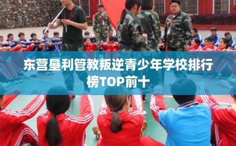 东营垦利管教叛逆青少年学校排行榜TOP前十 东营垦利管教叛逆青少年学校排行榜TOP前十
