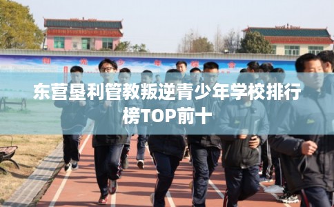 东营垦利管教叛逆青少年学校排行榜TOP前十