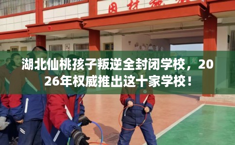 湖北仙桃孩子叛逆全封闭学校，2026年权威推出这十家学校！