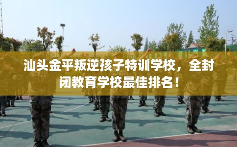 汕头金平叛逆孩子特训学校，全封闭教育学校最佳排名！