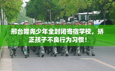 邢台隆尧少年全封闭寄宿学校，矫正孩子不良行为习惯！